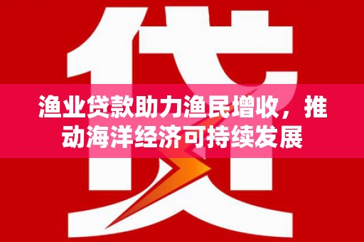 平武渔业贷款助力渔民增收，推动海洋经济可持续发展